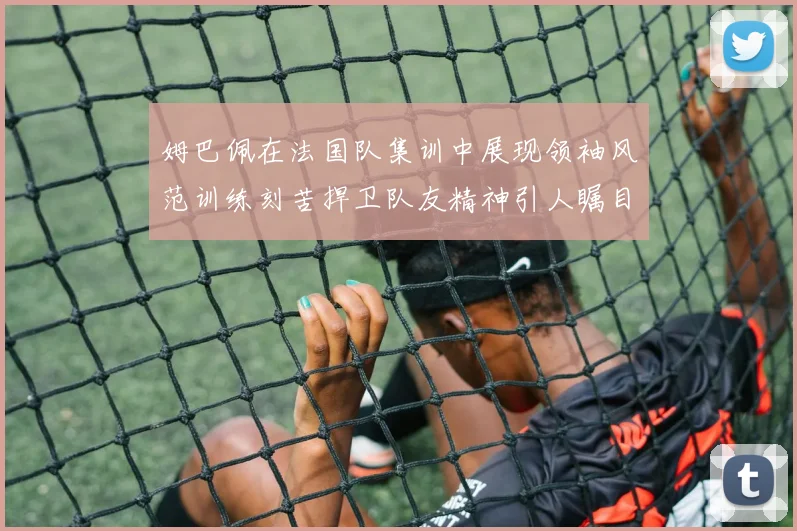 姆巴佩在法国队集训中展现领袖风范训练刻苦捍卫队友精神引人瞩目