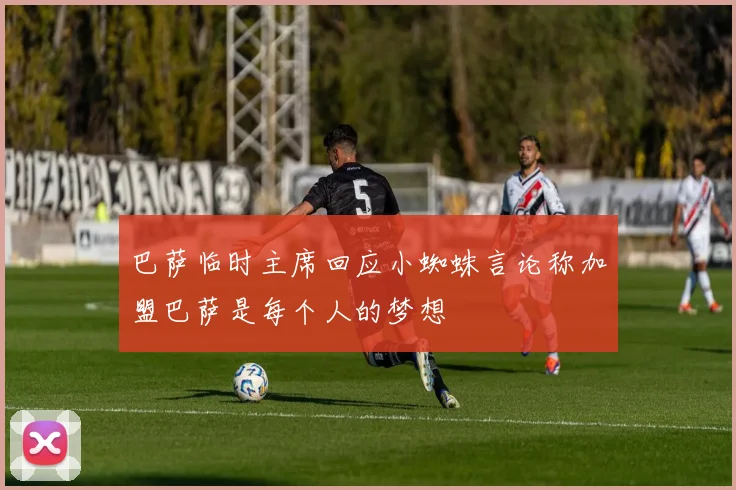 巴萨临时主席回应小蜘蛛言论称加盟巴萨是每个人的梦想