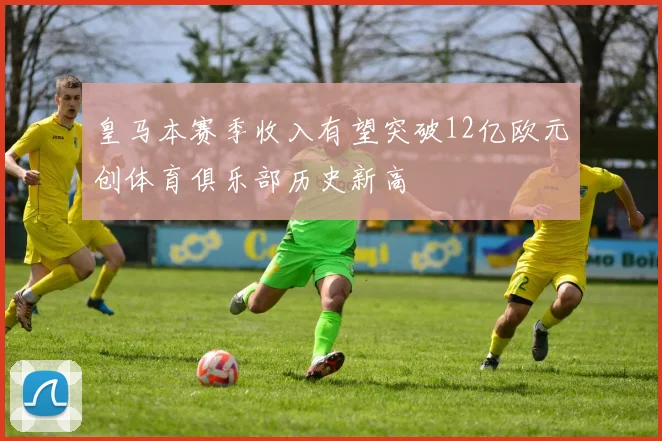 皇马本赛季收入有望突破12亿欧元创体育俱乐部历史新高