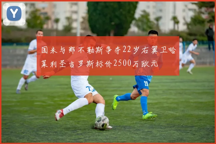 国米与那不勒斯争夺22岁右翼卫哈莱利圣吉罗斯标价2500万欧元