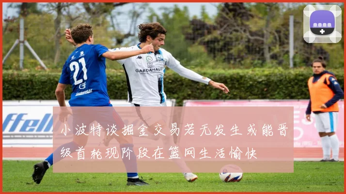 小波特谈掘金交易若无发生或能晋级首轮现阶段在篮网生活愉快